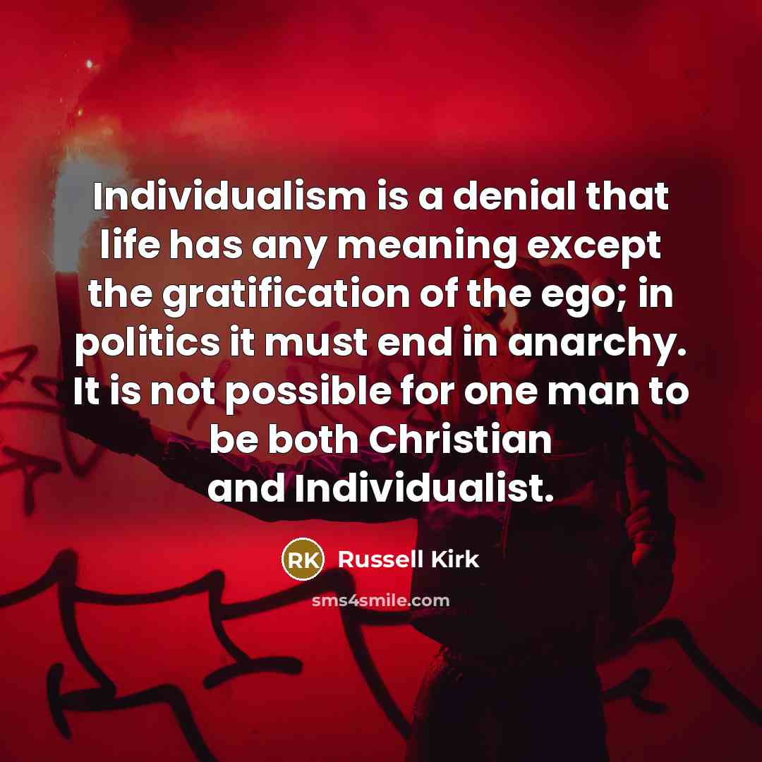 “Individualism is a denial that life has any meaning except the gratification of the ego; in politics it must end in anarchy. It is not possible for one man to be both Christian and Individualist.” quote by Russell Kirk