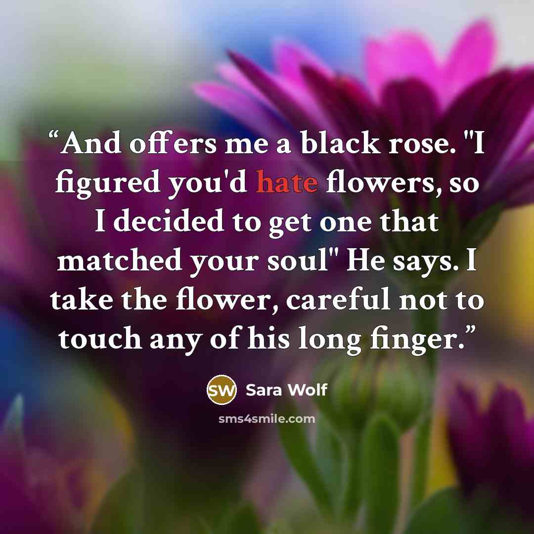 “And offers me a black rose. "I figured you'd hate flowers, so I decided to get one that matched your soul" He says. I take the flower, careful not to touch any of his long finger.” quote by Sara Wolf