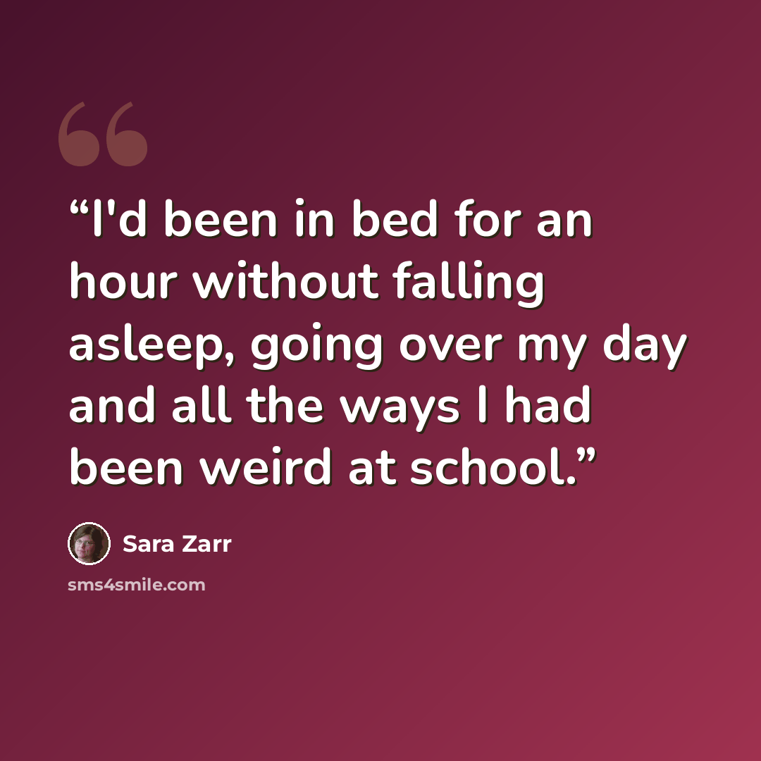 “I'd been in bed for an hour without falling asleep, going over my day and all the ways I had been weird at school.” quote by Sara Zarr