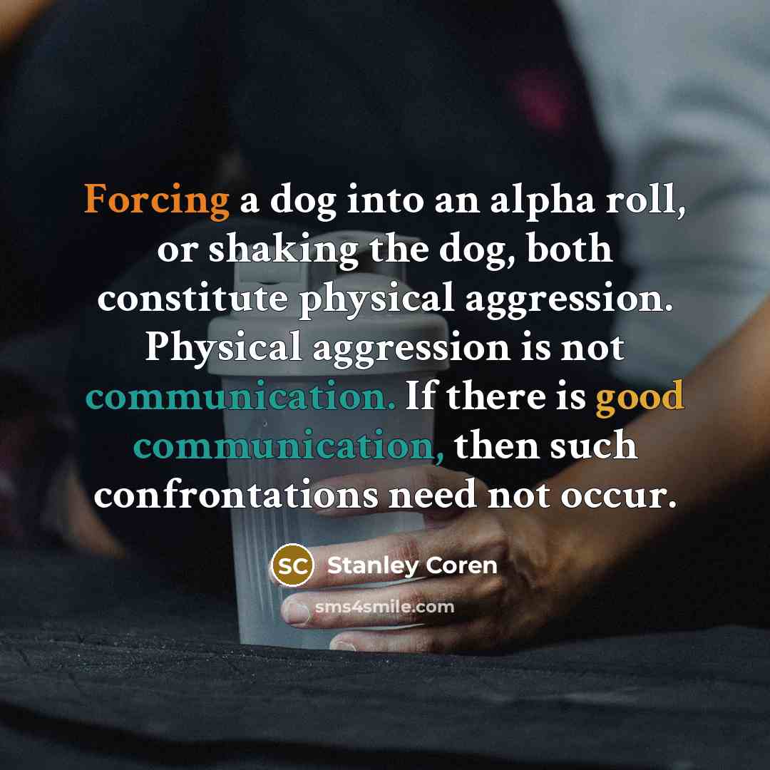 “Forcing a dog into an alpha roll, or shaking the dog, both constitute physical aggression. Physical aggression is not communication. If there is good communication, then such confrontations need not occur.” quote by Stanley Coren