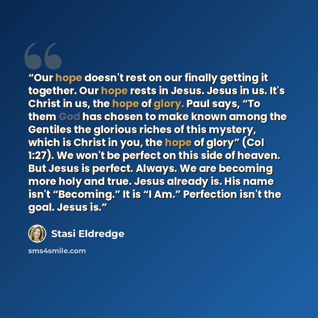 “Our hope doesn't rest on our finally getting it together. Our hope rests in Jesus. Jesus in us. It's Christ in us, the hope of glory. Paul says, “To them God has chosen to make known among the Gentiles the glorious riches of this mystery, which is Christ in you, the hope of glory” (Col 1:27). We…” quote by Stasi Eldredge