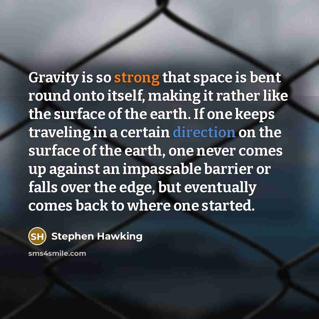 “Gravity is so strong that space is bent round onto itself, making it rather like the surface of the earth. If one keeps traveling in a certain direction on the surface of the earth, one never comes up against an impassable barrier or falls over the edge, but eventually comes back to where one…” quote by Stephen Hawking