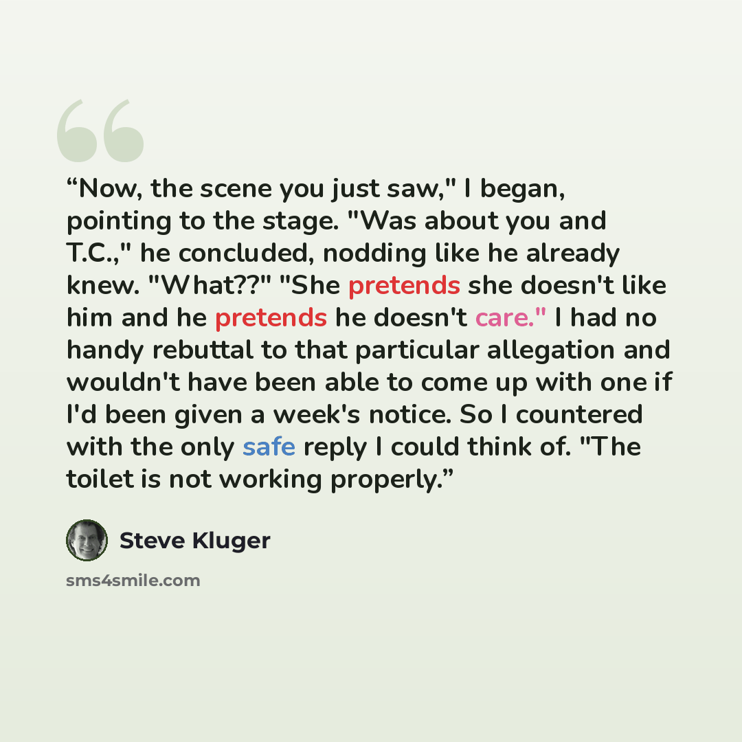 “Now, the scene you just saw," I began, pointing to the stage. "Was about you and T.C.," he concluded, nodding like he already knew. "What??" "She pretends she doesn't like him and he pretends he doesn't care." I had no handy rebuttal to that particular allegation and wouldn't have been able to…” quote by Steve Kluger