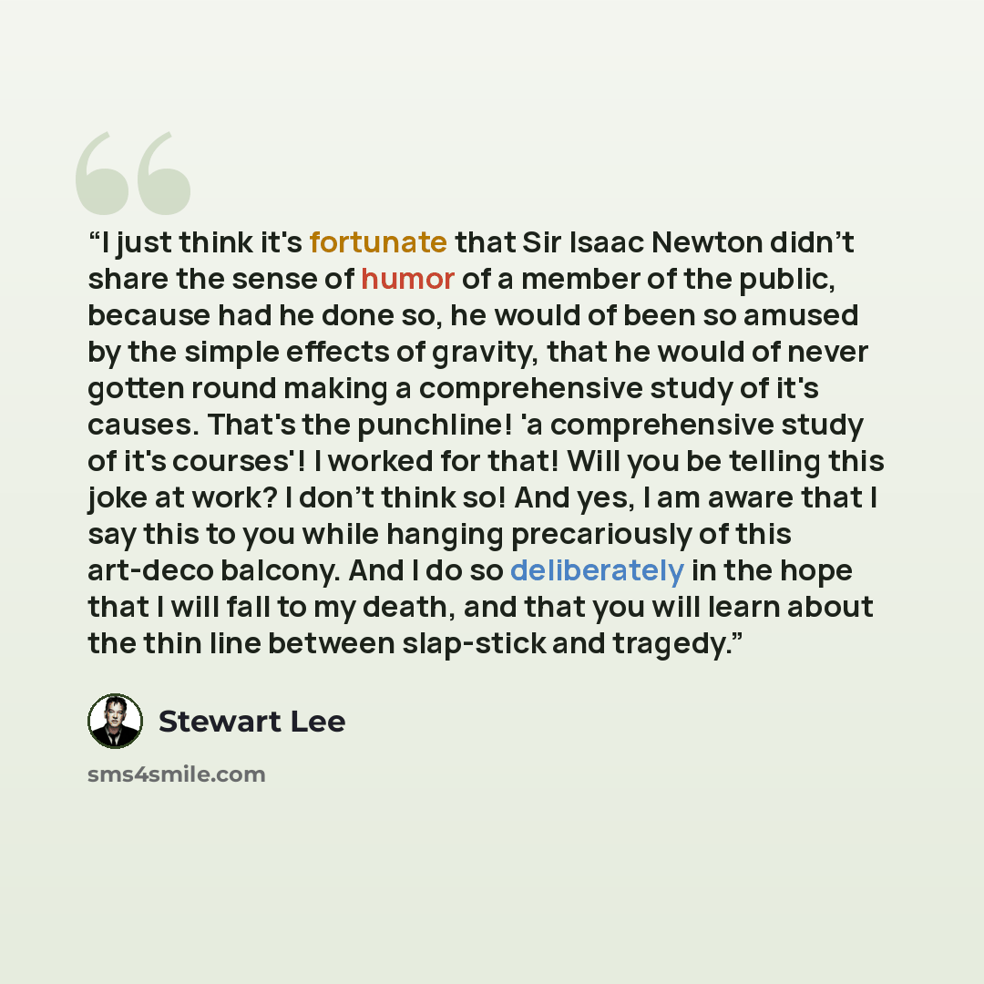 “I just think it's fortunate that Sir Isaac Newton didn't share the sense of humor of a member of the public, because had he done so, he would of been so amused by the simple effects of gravity, that he would of never gotten round making a comprehensive study of it's causes. That's the punchline!…” quote by Stewart Lee