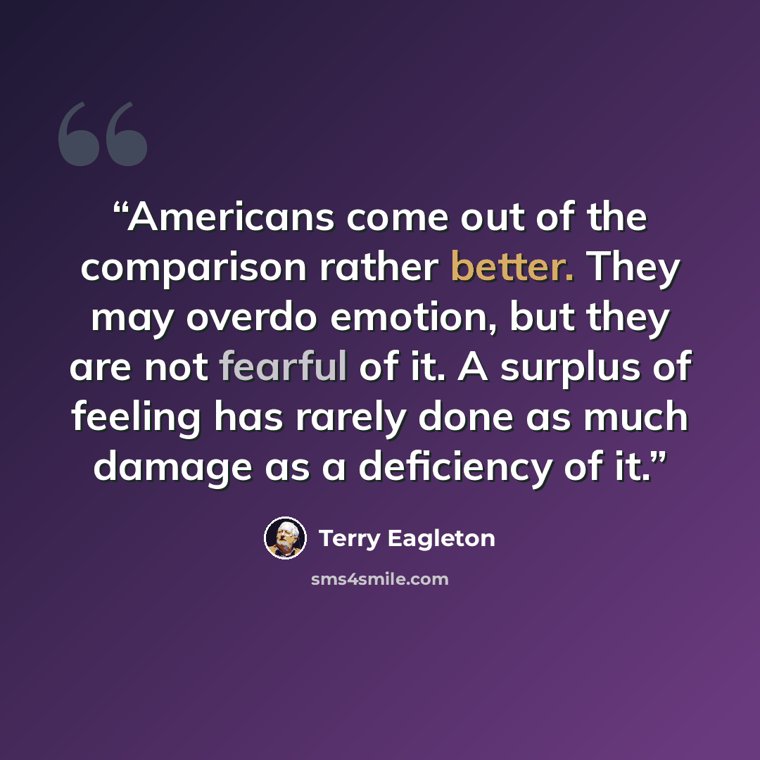 “Americans come out of the comparison rather better. They may overdo emotion, but they are not fearful of it. A surplus of feeling has rarely done as much damage as a deficiency of it.” quote by Terry Eagleton