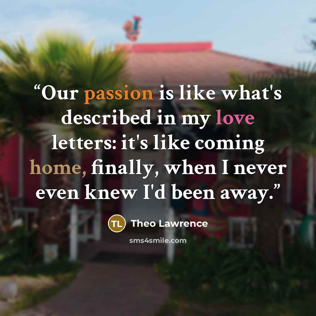 “Our passion is like what's described in my love letters: it's like coming home, finally, when I never even knew I'd been away.” quote by Theo Lawrence