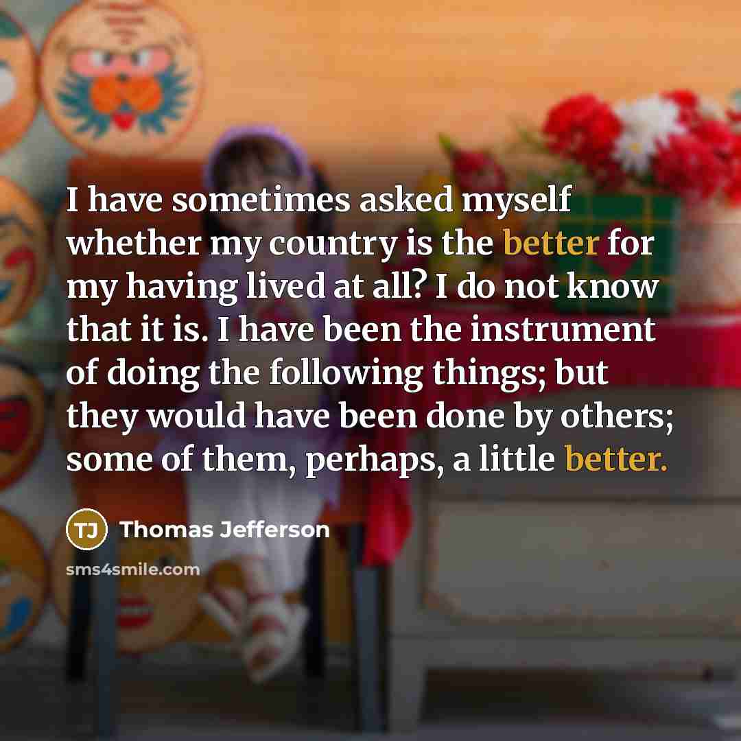 “I have sometimes asked myself whether my country is the better for my having lived at all? I do not know that it is. I have been the instrument of doing the following things; but they would have been done by others; some of them, perhaps, a little better.” quote by Thomas Jefferson