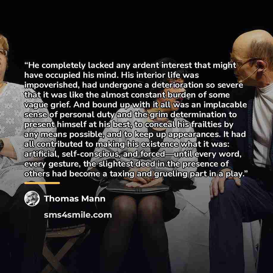 “He completely lacked any ardent interest that might have occupied his mind. His interior life was impoverished, had undergone a deterioration so severe that it was like the almost constant burden of some vague grief. And bound up with it all was an implacable sense of personal duty and the grim…” quote by Thomas Mann
