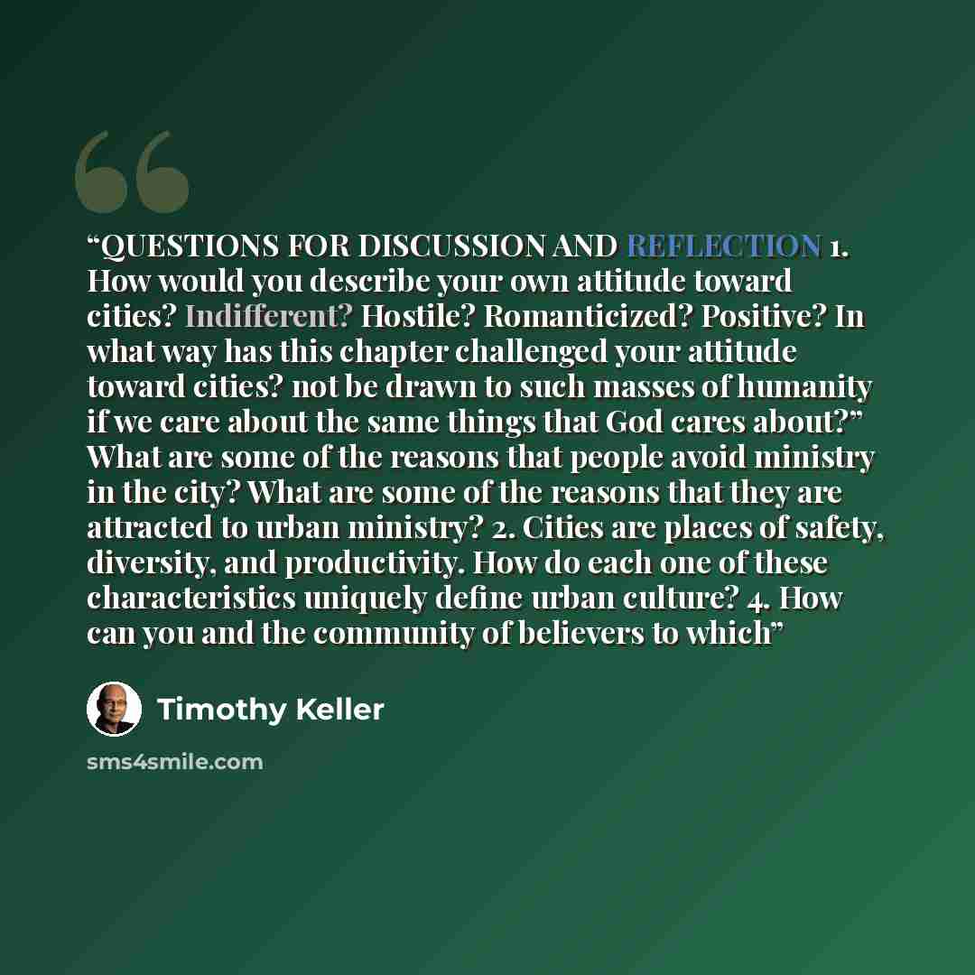 “QUESTIONS FOR DISCUSSION AND REFLECTION 1. How would you describe your own attitude toward cities? Indifferent? Hostile? Romanticized? Positive? In what way has this chapter challenged your attitude toward cities? not be drawn to such masses of humanity if we care about the same things that God…” quote by Timothy Keller