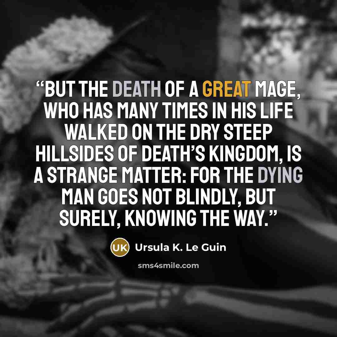 “But the death of a great mage, who has many times in his life walked on the dry steep hillsides of death’s kingdom, is a strange matter: for the dying man goes not blindly, but surely, knowing the way.” quote by Ursula K. Le Guin