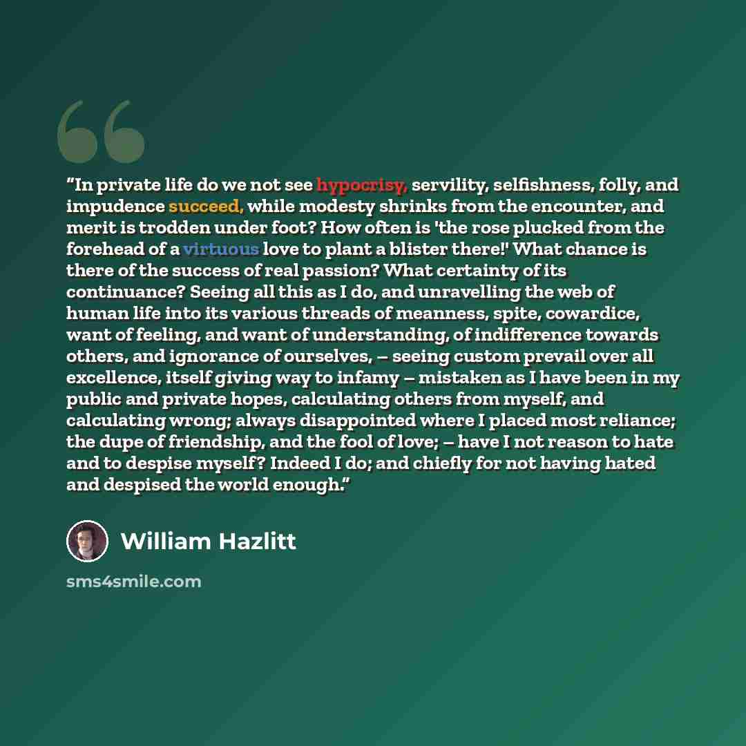 “In private life do we not see hypocrisy, servility, selfishness, folly, and impudence succeed, while modesty shrinks from the encounter, and merit is trodden under foot? How often is 'the rose plucked from the forehead of a virtuous love to plant a blister there!' What chance is there of the…” quote by William Hazlitt