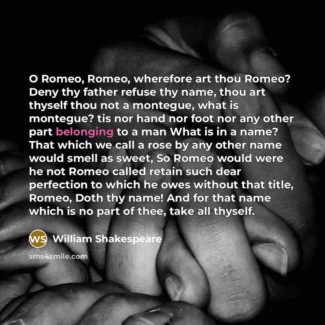 “O Romeo, Romeo, wherefore art thou Romeo? Deny thy father refuse thy name, thou art thyself thou not a montegue, what is montegue? tis nor hand nor foot nor any other part belonging to a man What is in a name? That which we call a rose by any other name would smell as sweet, So Romeo would were he…” quote by William Shakespeare
