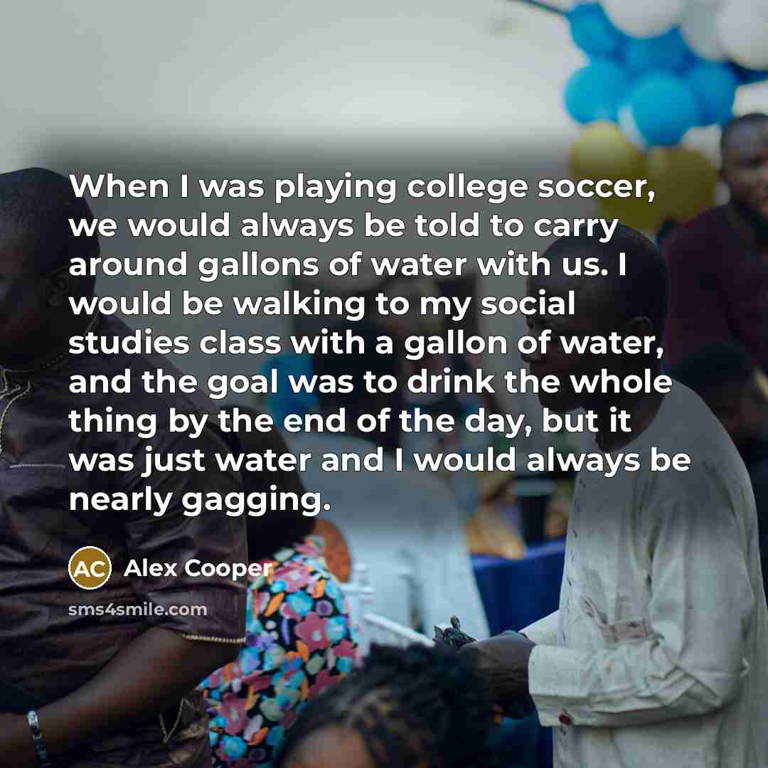 “When I was playing college soccer, we would always be told to carry around gallons of water with us. I would be walking to my social studies class with a gallon of water, and the goal was to drink the whole thing by the end of the day, but it was just water and I would always be nearly gagging.” quote by Alex Cooper