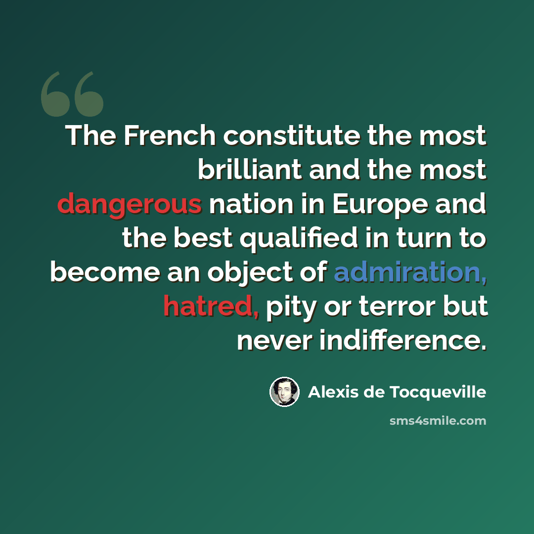 “The French constitute the most brilliant and the most dangerous nation in Europe and the best qualified in turn to become an object of admiration, hatred, pity or terror but never indifference.” quote by Alexis de Tocqueville