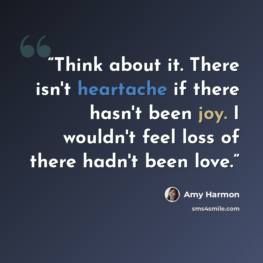 “Think about it. There isn't heartache if there hasn't been joy. I wouldn't feel loss of there hadn't been love.” quote by Amy Harmon