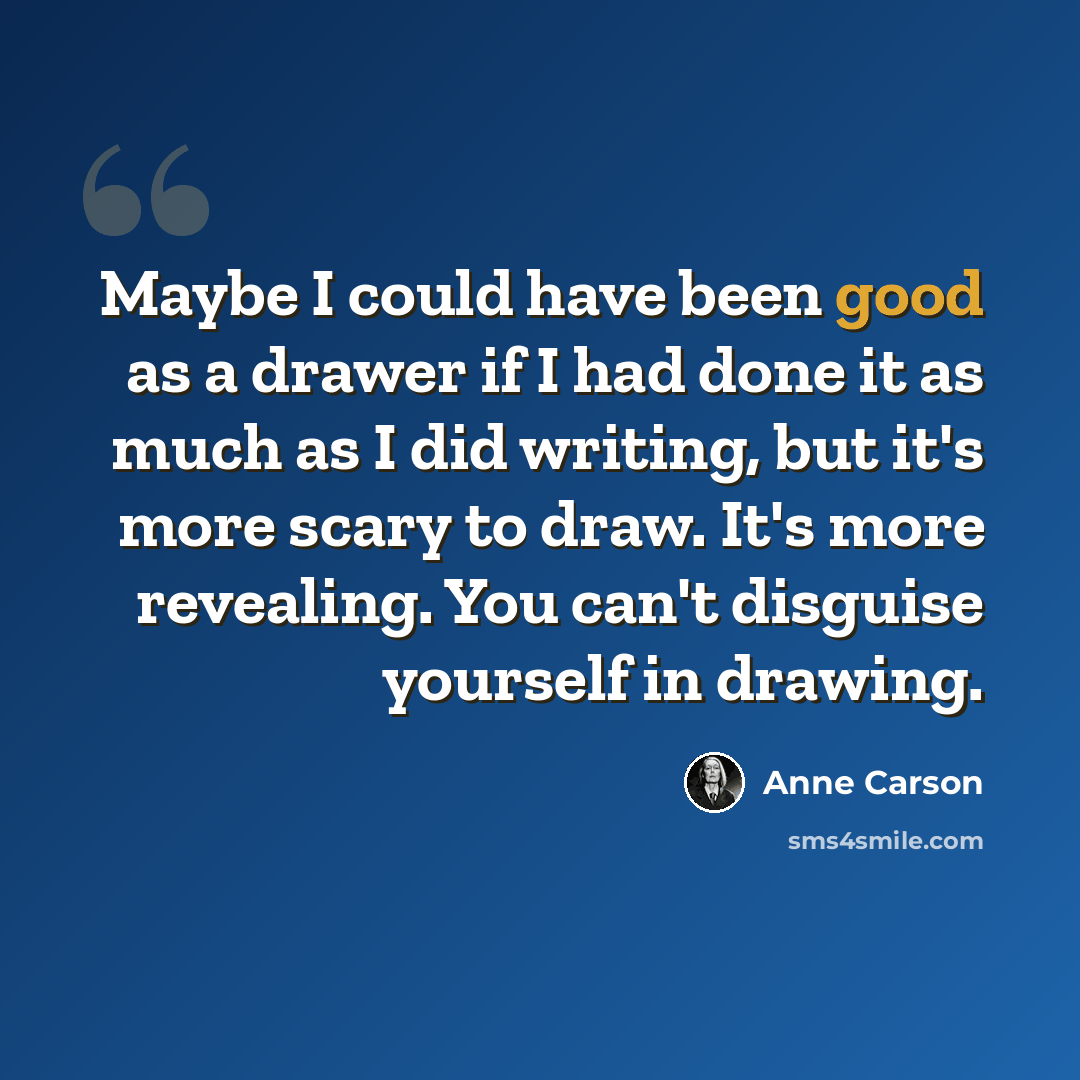 “Maybe I could have been good as a drawer if I had done it as much as I did writing, but it's more scary to draw. It's more revealing. You can't disguise yourself in drawing.” quote by Anne Carson