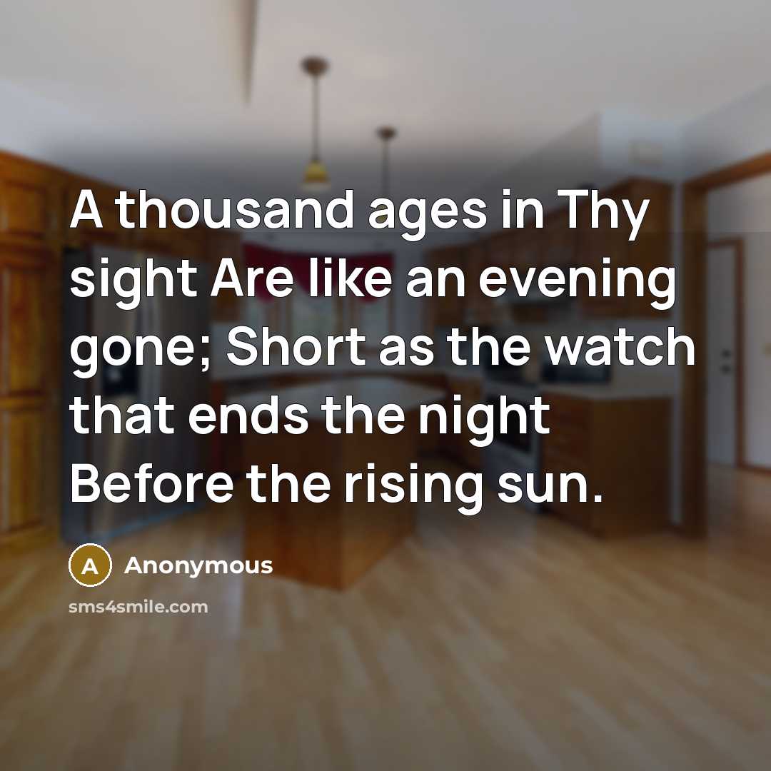 “A thousand ages in Thy sight Are like an evening gone; Short as the watch that ends the night Before the rising sun.” quote by Anonymous