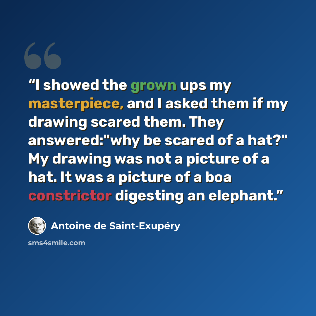 “I showed the grown ups my masterpiece, and I asked them if my drawing scared them. They answered:"why be scared of a hat?" My drawing was not a picture of a hat. It was a picture of a boa constrictor digesting an elephant.” quote by Antoine de Saint-Exupéry