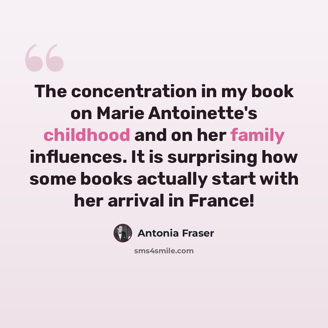 “The concentration in my book on Marie Antoinette's childhood and on her family influences. It is surprising how some books actually start with her arrival in France!” quote by Antonia Fraser