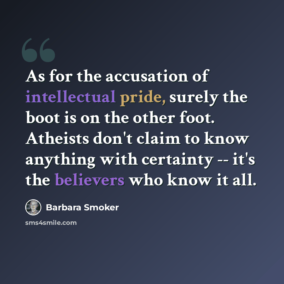 “As for the accusation of intellectual pride, surely the boot is on the other foot. Atheists don't claim to know anything with certainty -- it's the believers who know it all.” quote by Barbara Smoker