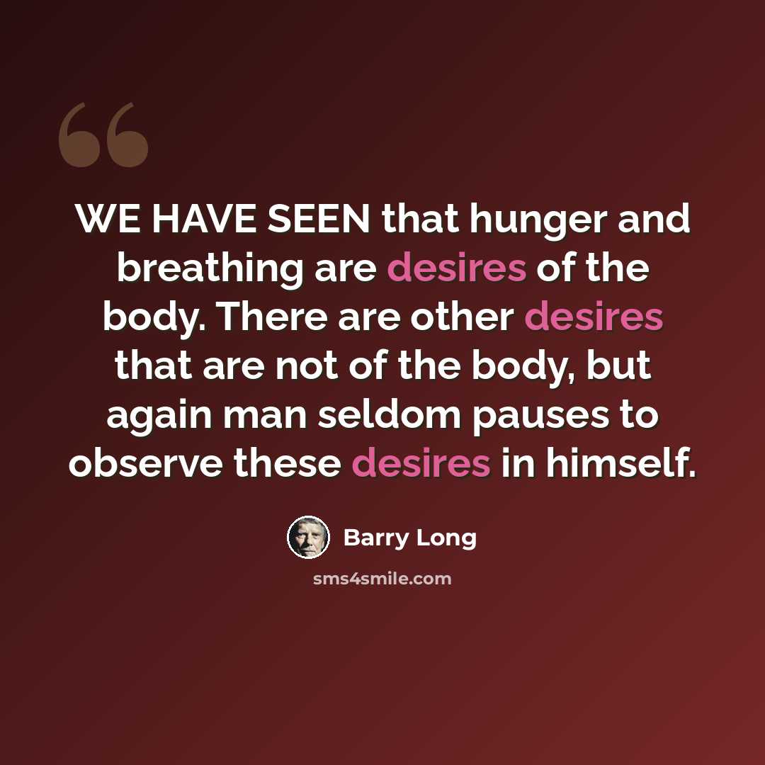 “WE HAVE SEEN that hunger and breathing are desires of the body. There are other desires that are not of the body, but again man seldom pauses to observe these desires in himself.” quote by Barry Long