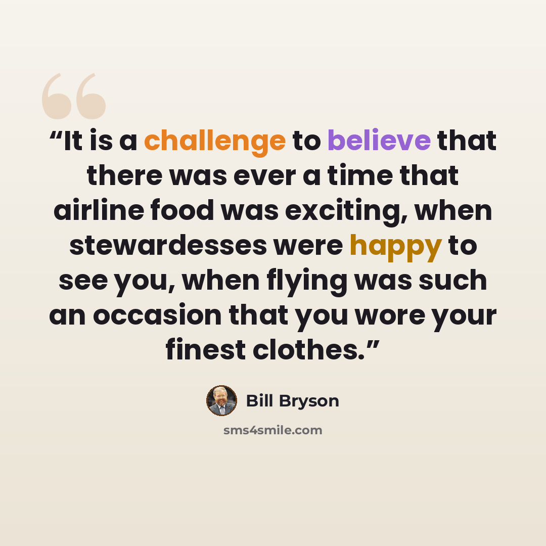 “It is a challenge to believe that there was ever a time that airline food was exciting, when stewardesses were happy to see you, when flying was such an occasion that you wore your finest clothes.” quote by Bill Bryson
