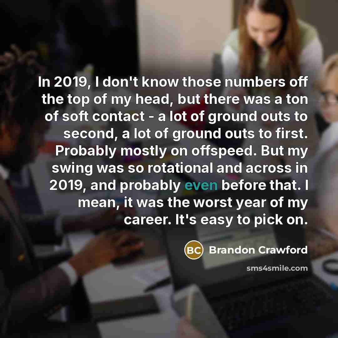 “In 2019, I don't know those numbers off the top of my head, but there was a ton of soft contact - a lot of ground outs to second, a lot of ground outs to first. Probably mostly on offspeed. But my swing was so rotational and across in 2019, and probably even before that. I mean, it was the worst…” quote by Brandon Crawford