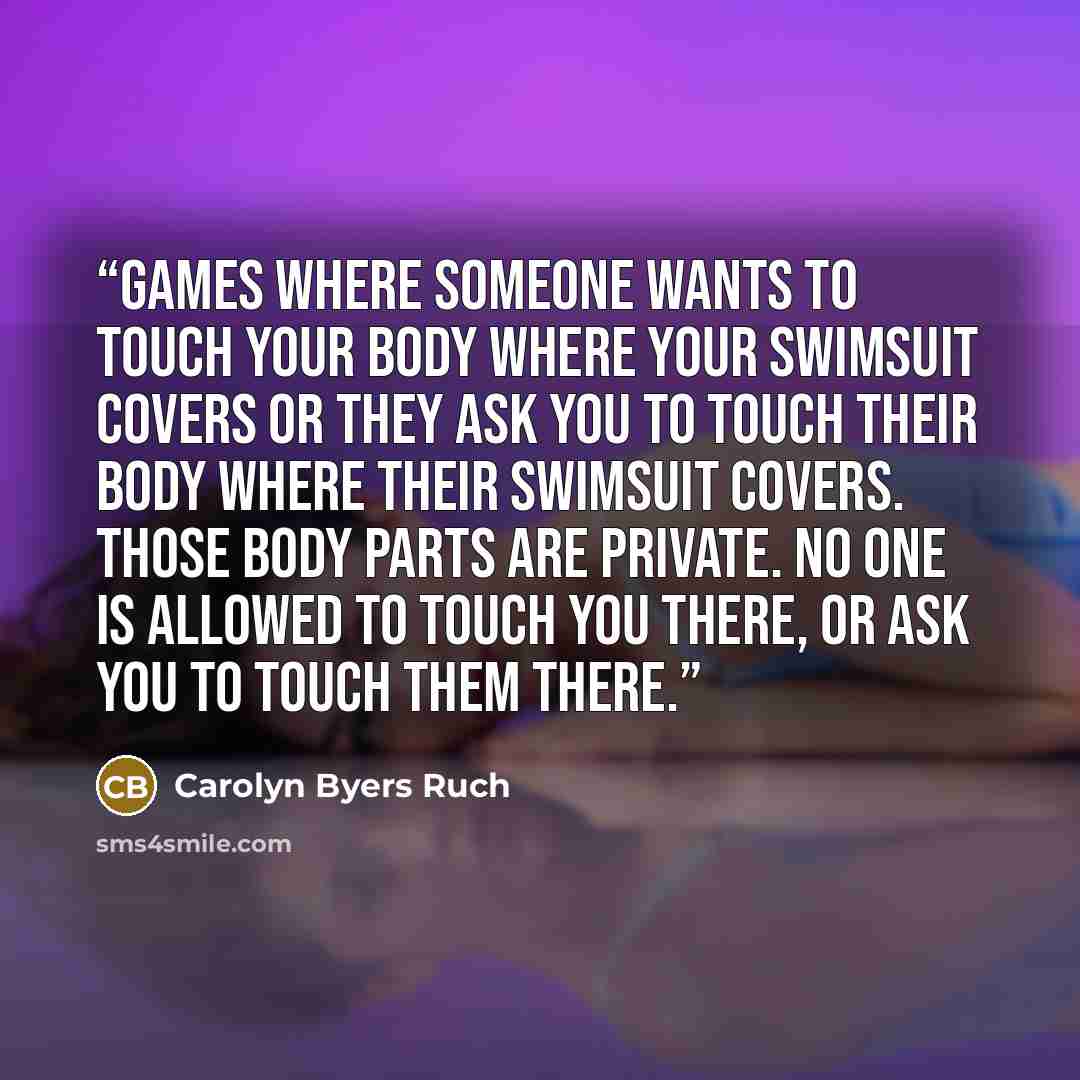 “Games where someone wants to touch your body where your swimsuit covers or they ask you to touch their body where their swimsuit covers. Those body parts are private. No one is allowed to touch you there, or ask you to touch them there.” quote by Carolyn Byers Ruch