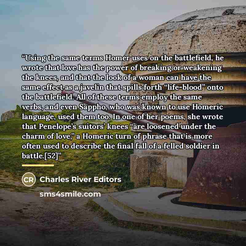 “Using the same terms Homer uses on the battlefield, he wrote that love has the power of breaking or weakening the knees, and that the look of a woman can have the same effect as a javelin that spills forth “life-blood” onto the battlefield. All of these terms employ the same verbs, and even…” quote by Charles River Editors