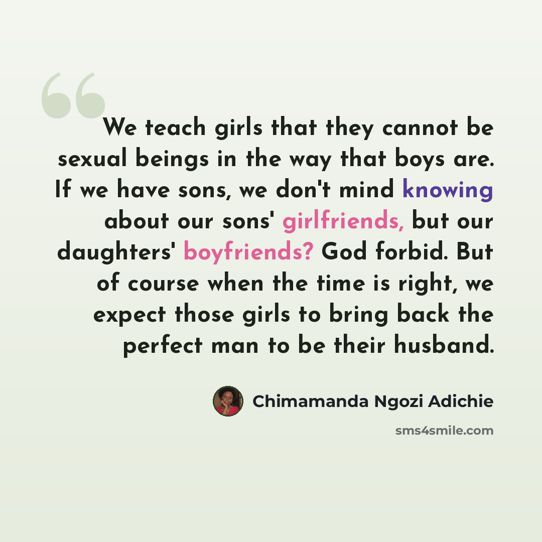 “We teach girls that they cannot be sexual beings in the way that boys are. If we have sons, we don't mind knowing about our sons' girlfriends, but our daughters' boyfriends? God forbid. But of course when the time is right, we expect those girls to bring back the perfect man to be their husband.” quote by Chimamanda Ngozi Adichie