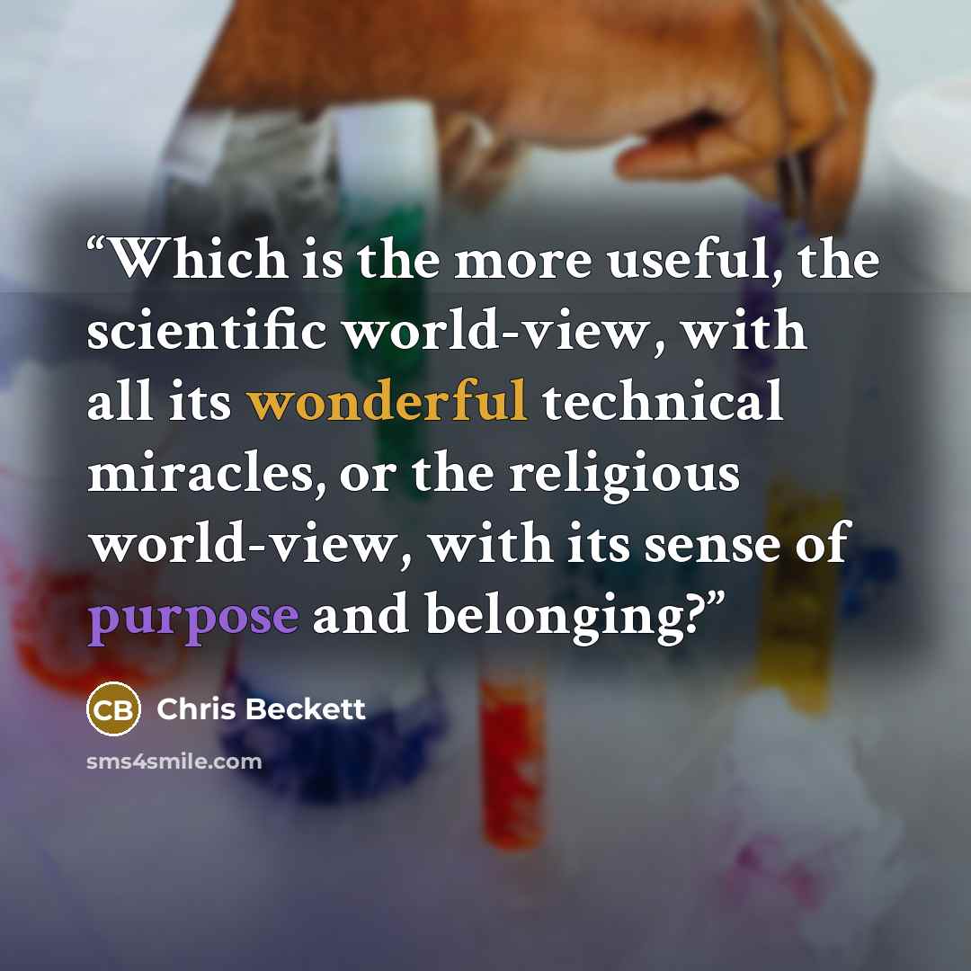 “Which is the more useful, the scientific world-view, with all its wonderful technical miracles, or the religious world-view, with its sense of purpose and belonging?” quote by Chris Beckett