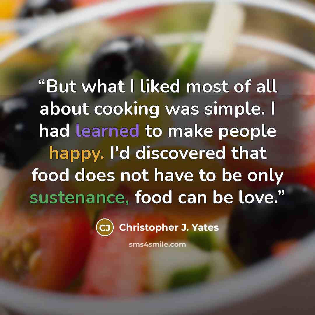“But what I liked most of all about cooking was simple. I had learned to make people happy. I'd discovered that food does not have to be only sustenance, food can be love.” quote by Christopher J. Yates