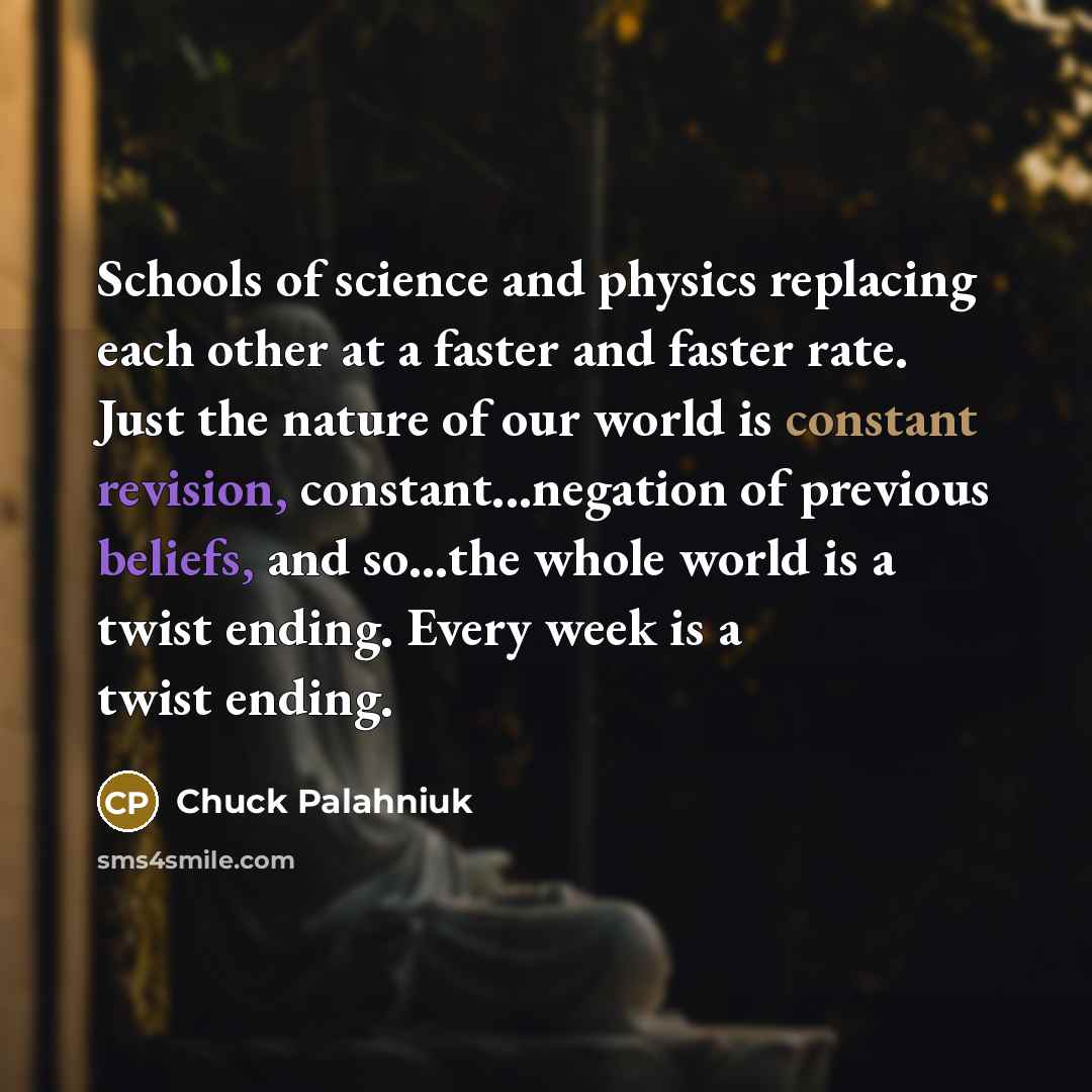 “Schools of science and physics replacing each other at a faster and faster rate. Just the nature of our world is constant revision, constant...negation of previous beliefs, and so...the whole world is a twist ending. Every week is a twist ending.” quote by Chuck Palahniuk