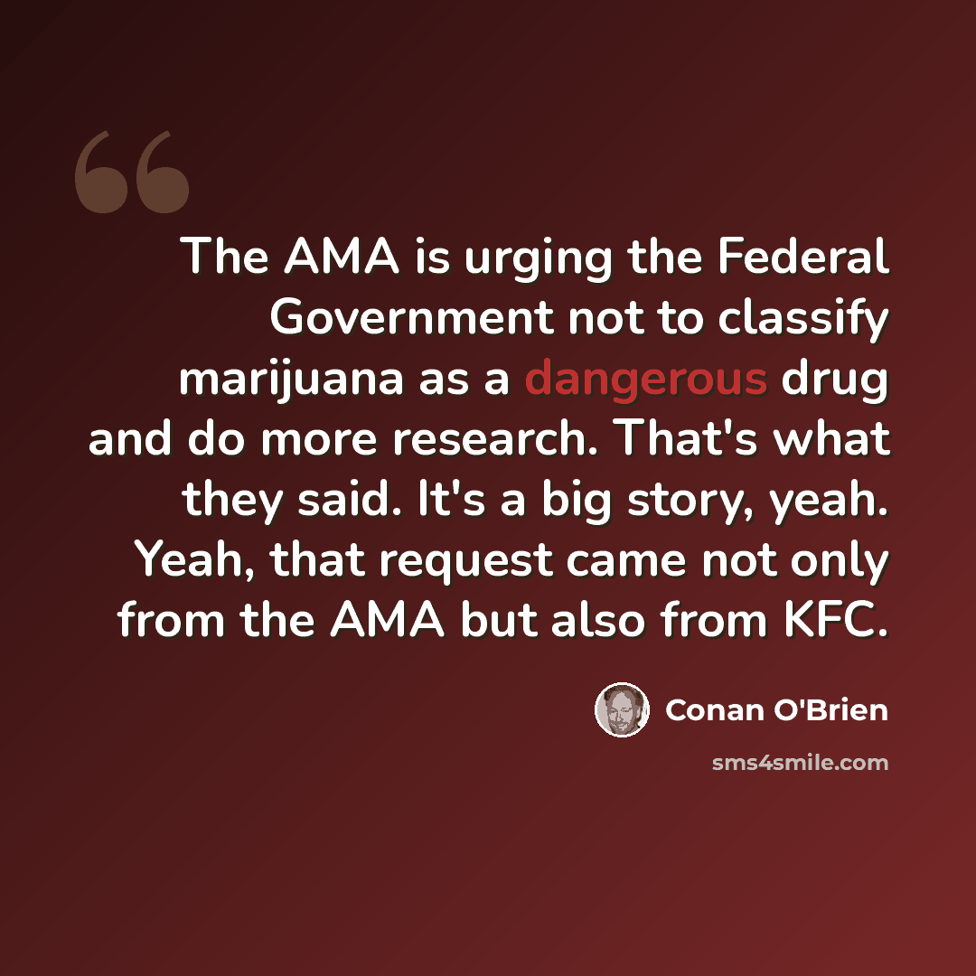 “The AMA is urging the Federal Government not to classify marijuana as a dangerous drug and do more research. That's what they said. It's a big story, yeah. Yeah, that request came not only from the AMA but also from KFC.” quote by Conan O'Brien