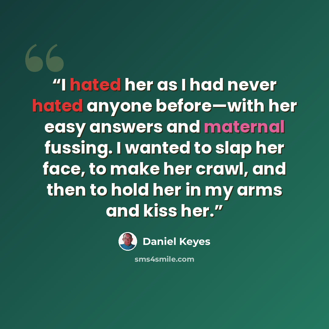 “I hated her as I had never hated anyone before—with her easy answers and maternal fussing. I wanted to slap her face, to make her crawl, and then to hold her in my arms and kiss her.” quote by Daniel Keyes