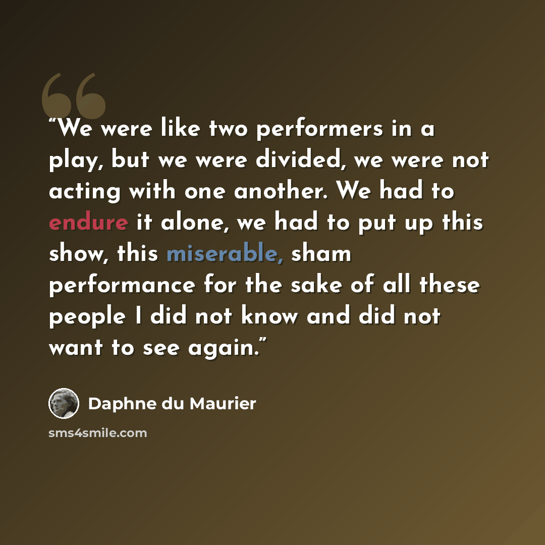 “We were like two performers in a play, but we were divided, we were not acting with one another. We had to endure it alone, we had to put up this show, this miserable, sham performance for the sake of all these people I did not know and did not want to see again.” quote by Daphne du Maurier
