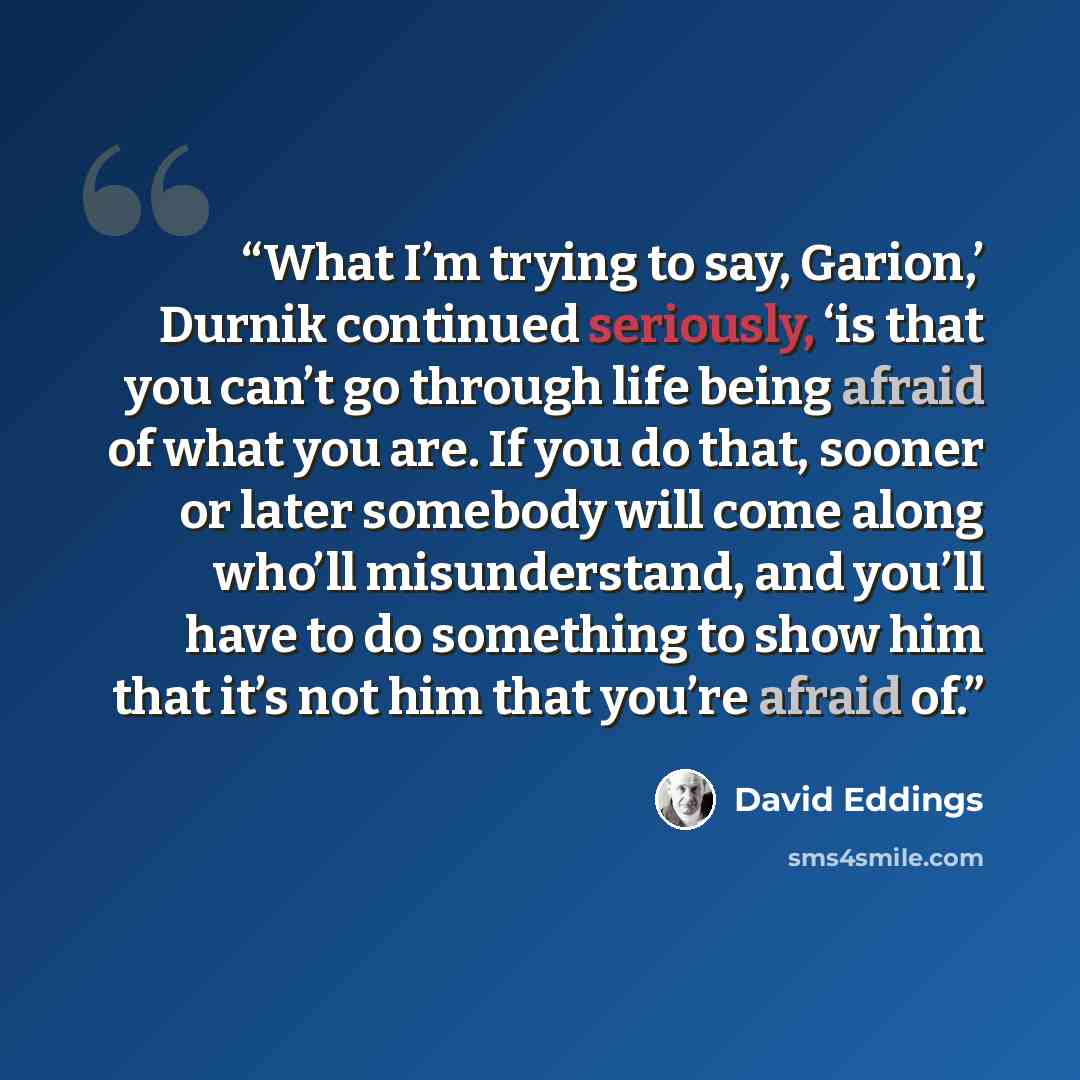 “What I’m trying to say, Garion,’ Durnik continued seriously, ‘is that you can’t go through life being afraid of what you are. If you do that, sooner or later somebody will come along who’ll misunderstand, and you’ll have to do something to show him that it’s not him that you’re afraid of.” quote by David Eddings