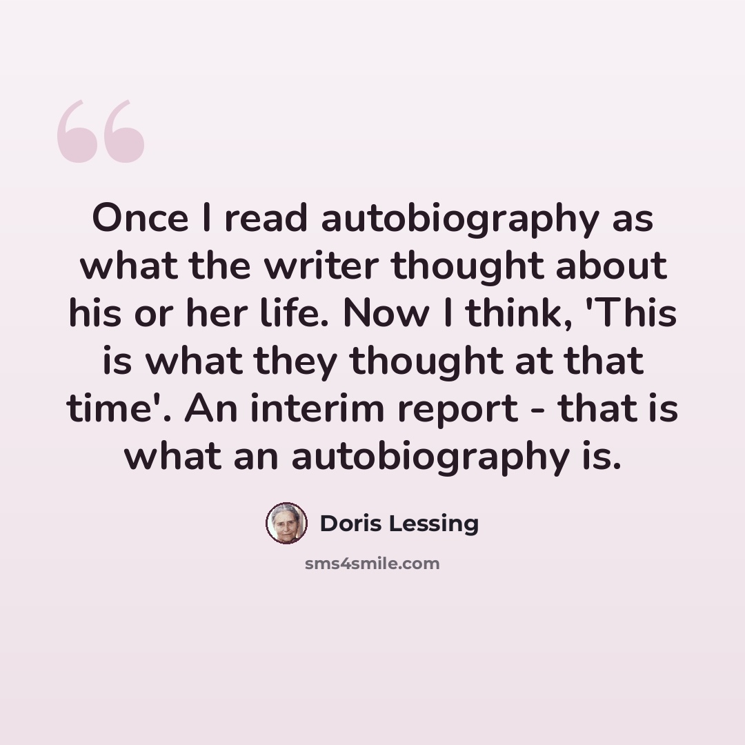 “Once I read autobiography as what the writer thought about his or her life. Now I think, 'This is what they thought at that time'. An interim report - that is what an autobiography is.” quote by Doris Lessing