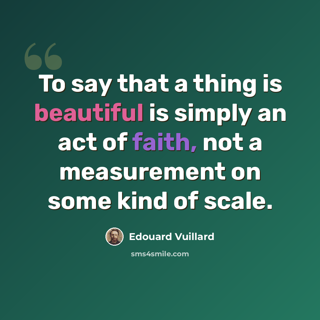 “To say that a thing is beautiful is simply an act of faith, not a measurement on some kind of scale.” quote by Edouard Vuillard