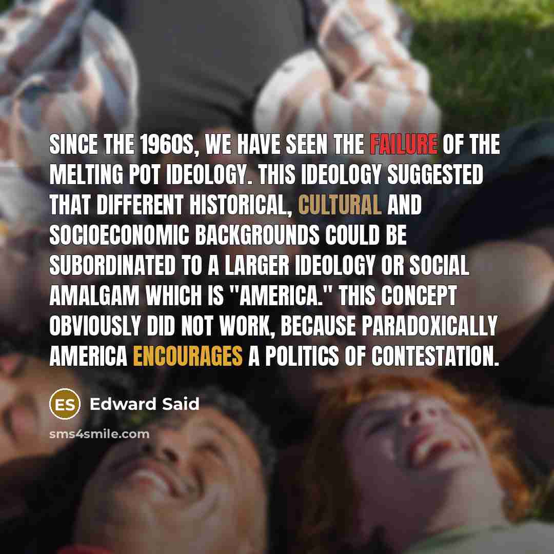 “Since the 1960s, we have seen the failure of the melting pot ideology. This ideology suggested that different historical, cultural and socioeconomic backgrounds could be subordinated to a larger ideology or social amalgam which is "America." This concept obviously did not work, because…” quote by Edward Said