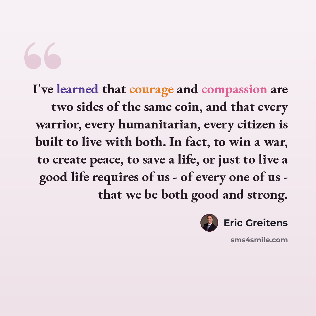 “I've learned that courage and compassion are two sides of the same coin, and that every warrior, every humanitarian, every citizen is built to live with both. In fact, to win a war, to create peace, to save a life, or just to live a good life requires of us - of every one of us - that we be both…” quote by Eric Greitens