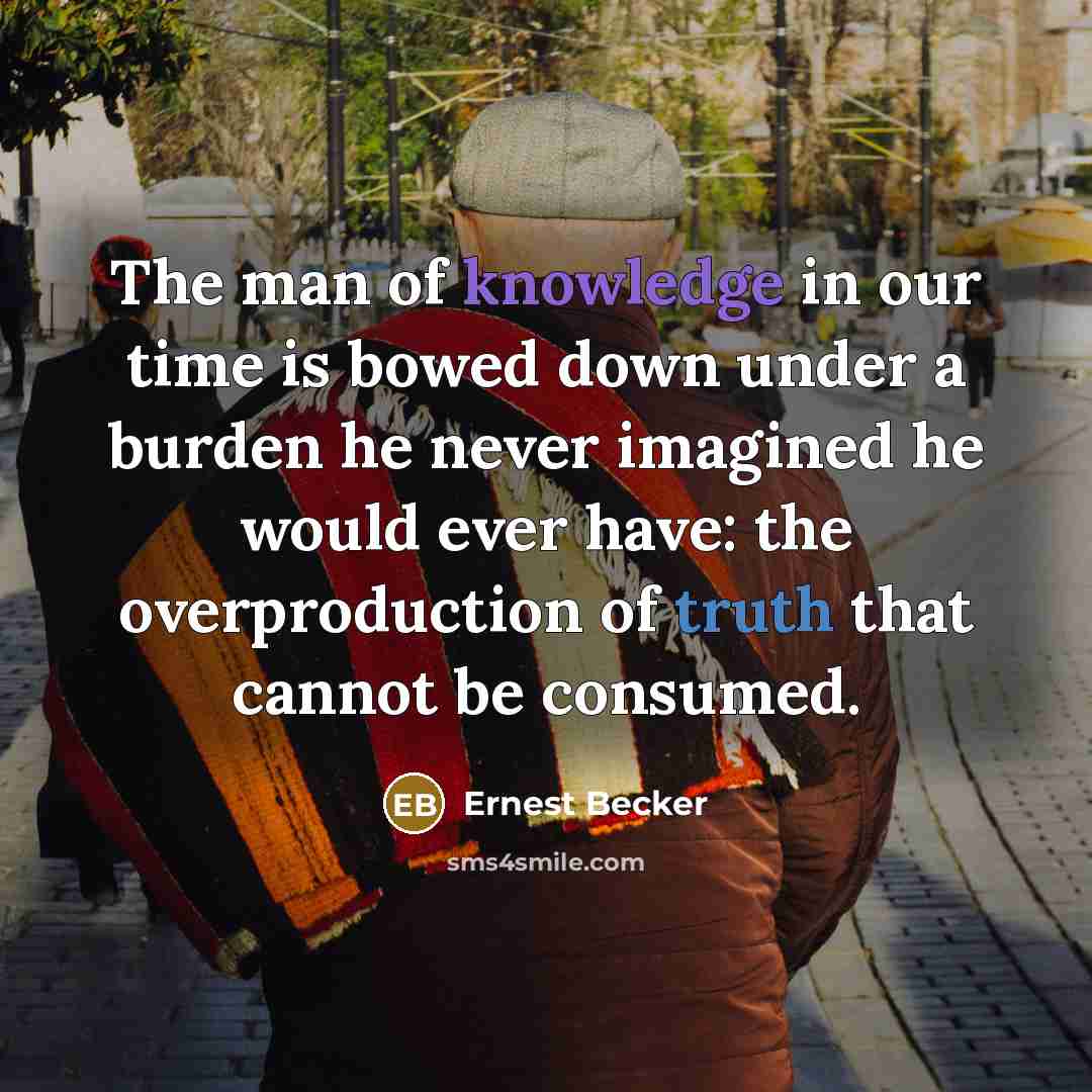 “The man of knowledge in our time is bowed down under a burden he never imagined he would ever have: the overproduction of truth that cannot be consumed.” quote by Ernest Becker