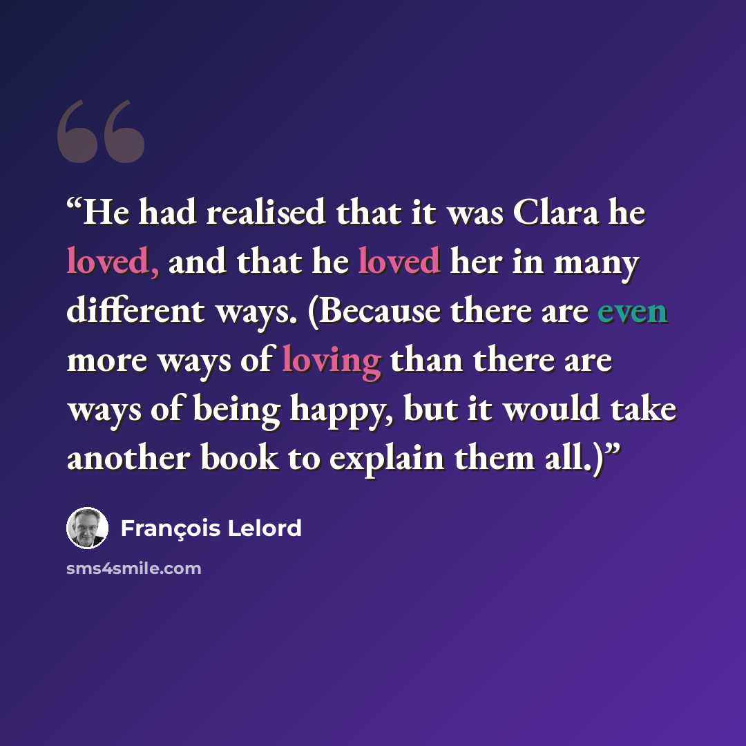 “He had realised that it was Clara he loved, and that he loved her in many different ways. (Because there are even more ways of loving than there are ways of being happy, but it would take another book to explain them all.)” quote by François Lelord