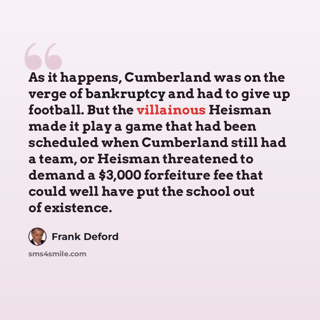 “As it happens, Cumberland was on the verge of bankruptcy and had to give up football. But the villainous Heisman made it play a game that had been scheduled when Cumberland still had a team, or Heisman threatened to demand a $3,000 forfeiture fee that could well have put the school out of existence.” quote by Frank Deford