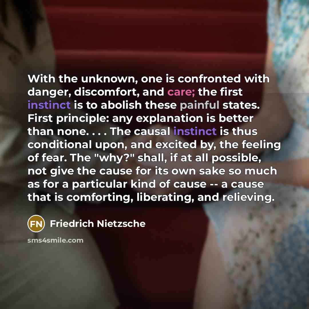“With the unknown, one is confronted with danger, discomfort, and care; the first instinct is to abolish these painful states. First principle: any explanation is better than none. . . . The causal instinct is thus conditional upon, and excited by, the feeling of fear. The "why?" shall, if at all…” quote by Friedrich Nietzsche