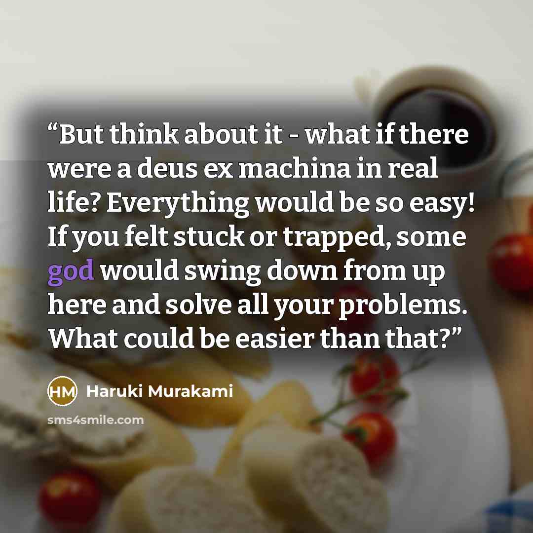 “But think about it - what if there were a deus ex machina in real life? Everything would be so easy! If you felt stuck or trapped, some god would swing down from up here and solve all your problems. What could be easier than that?” quote by Haruki Murakami