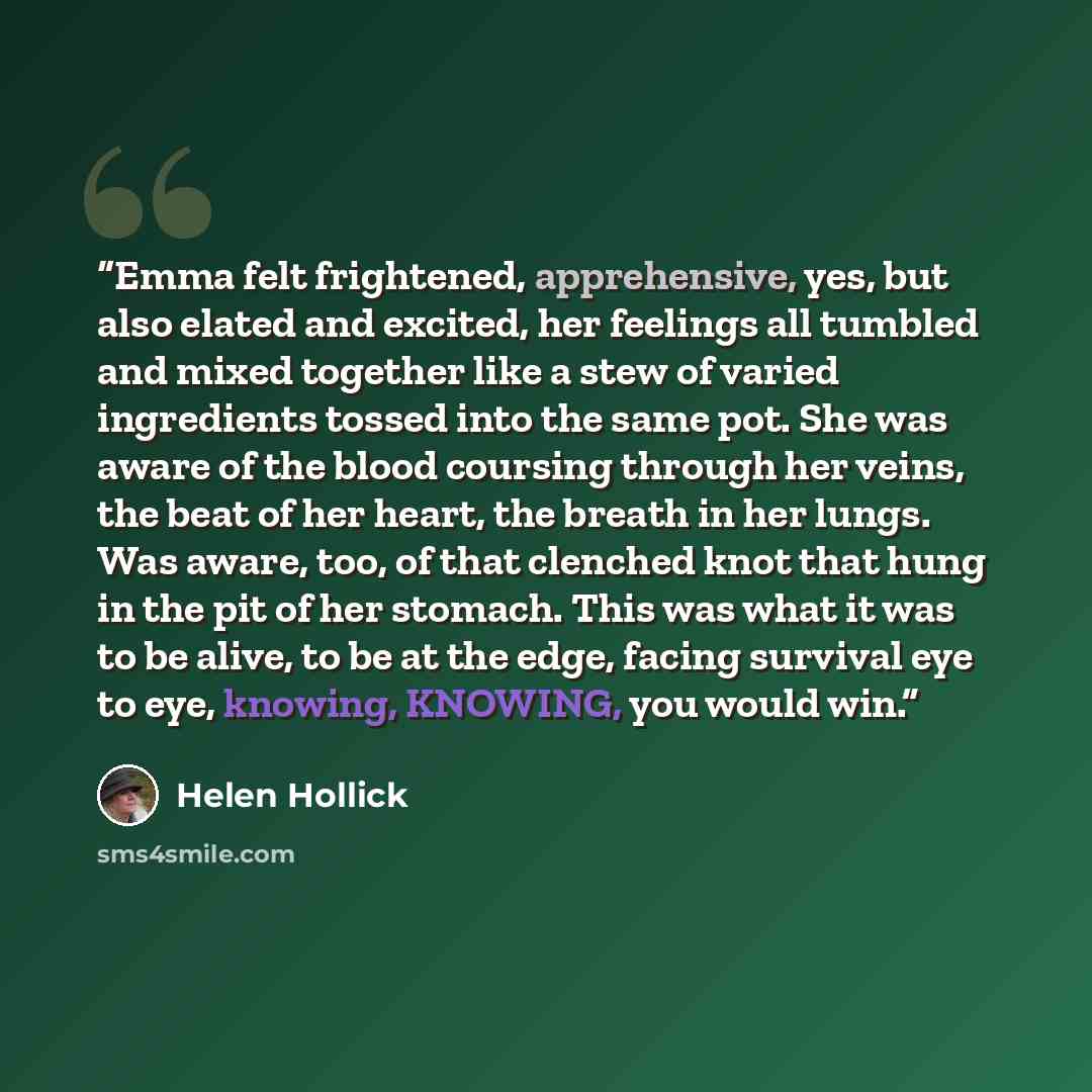 “Emma felt frightened, apprehensive, yes, but also elated and excited, her feelings all tumbled and mixed together like a stew of varied ingredients tossed into the same pot. She was aware of the blood coursing through her veins, the beat of her heart, the breath in her lungs. Was aware, too, of…” quote by Helen Hollick