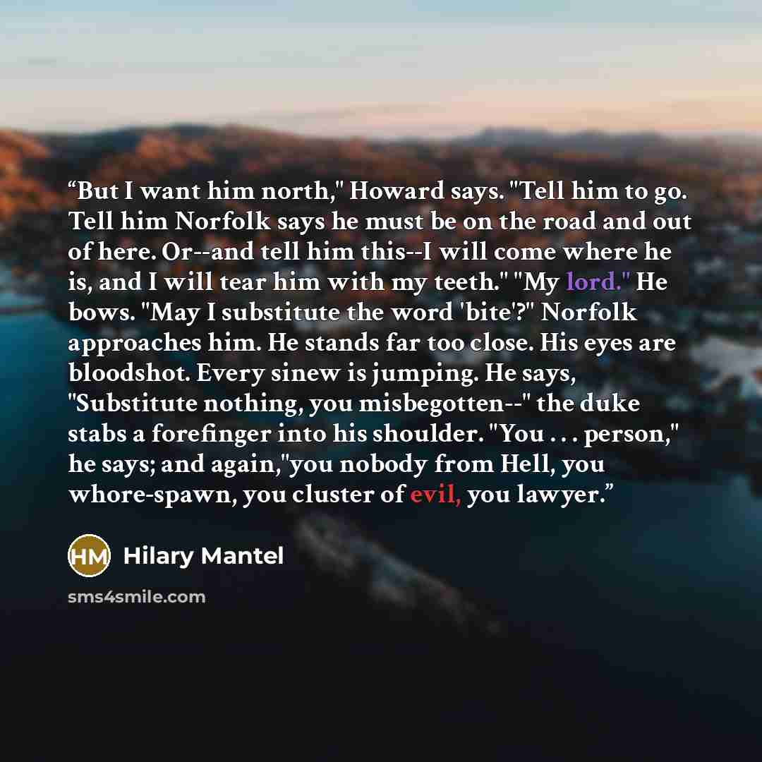 “But I want him north," Howard says. "Tell him to go. Tell him Norfolk says he must be on the road and out of here. Or--and tell him this--I will come where he is, and I will tear him with my teeth." "My lord." He bows. "May I substitute the word 'bite'?" Norfolk approaches him. He stands far too…” quote by Hilary Mantel