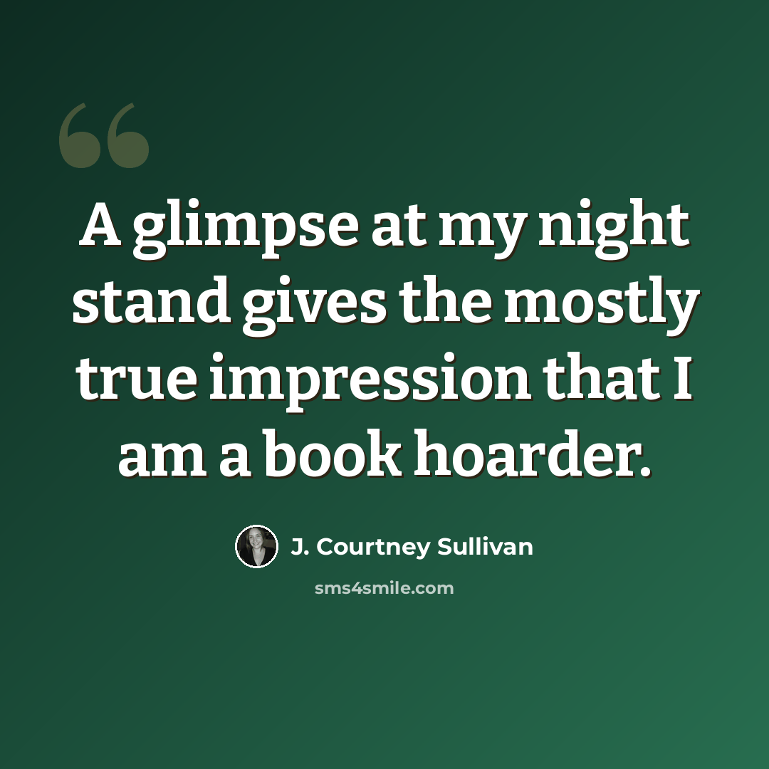 “A glimpse at my night stand gives the mostly true impression that I am a book hoarder.” quote by J. Courtney Sullivan