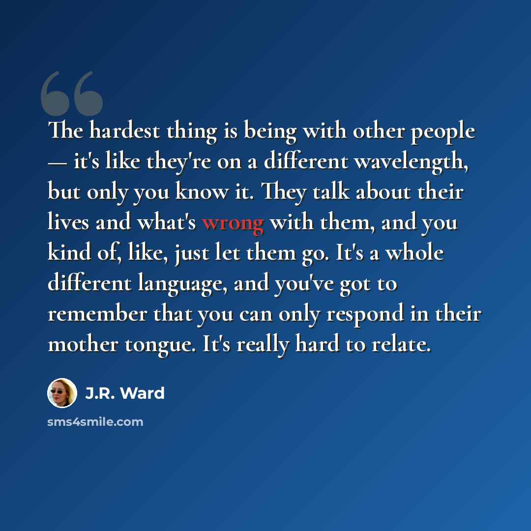“The hardest thing is being with other people — it's like they're on a different wavelength, but only you know it. They talk about their lives and what's wrong with them, and you kind of, like, just let them go. It's a whole different language, and you've got to remember that you can only respond…” quote by J.R. Ward